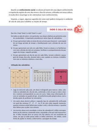 82
TeoriaePrática4•Unidade3
INDO À SALA DE AULA
Quanto ao conhecimento social, os alunos já trazem de casa algum conhecimento
a respeito do registro do ano, dos meses e dias da semana, utilizados em nossa cultura.
A escola deve encarregar-se de sistematizar esses conhecimentos.
Vejamos, a seguir, algumas sugestões de como você poderá enriquecer o ambiente
de sala de aula para trabalhar as noções de tempo.
Que dia é hoje? Qual é o mês? Qual é o ano?
Em todas as salas de aula e, em particular, nas classes relativas aos primeiros anos
de escolaridade, é importante providenciar vários tipos de calendários.
a) Os que apresentam todos os meses do ano servem para favorecer: a percepção
de um longo período de tempo; a familiarização com a divisão do ano em
meses.
b) Os que apresentam um mês em cada folha: levam os alunos a se familiariza-
rem com a divisão do mês em semanas; facilitam o acompanhamento da pas-
sagem do tempo, naquele período.
c) Os que apresentam um dia do ano em cada folha: tornam evidente a passa-
gem do tempo, dia-a-dia, durante todo o ano; ajudam as crianças a trabalha-
rem com os números relativos a esses dias.
Utilização dos calendários:Utilização dos calendários:Utilização dos calendários:Utilização dos calendários:Utilização dos calendários:
A) B) C)
• Logo no início de cada aula, um aluno é designado para marcar a data, colo-
rindo no calendário A o dia do mês, conferindo o mês em que se está e citan-
do o número correspondente ao ano em curso. Todas essas informações de-
vem ser anotadas no quadro de giz , de preferência pelo próprio aluno, com a
devida ajuda do professor (se necessário).
• Um outro aluno deverá utilizar o segundo tipo de calendário B, verificando
em qual das semanas (1ª , 2ª , 3ª , ou 4ª) do mês estão naquele momento;
quantas semanas ainda faltam para acabar o mês; o dia da semana; e quantos
dias faltam para acabar essa semana.
• Um terceiro aluno será convidado a retirar do calendário C a folha correspon-
dente ao dia anterior, mantendo assim, assinalado o dia que está transcorren-
do. A folha retirada deve ser presa com fita adesiva em um varalzinho da
classe, em que já estão presas todas as folhas anteriores, em ordem, como
forma de ajudar os alunos a observarem a passagem do tempo.
 