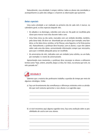 83
TeoriaePrática4•Unidade3
Naturalmente, essa atividade é sempre coletiva: todos os alunos são convidados a
acompanharem as ações dos colegas e a fazerem as observações que quiserem.
Datas especiais
Uma outra atividade a ser realizada no primeiro dia de cada mês é marcar, no
calendário geral, os dias especiais daquele mês.
• Os sábados e os domingos, coloridos com uma cor. Ela pode ser escolhida pela
classe para marcar esses dias durante todo o ano.
• Uma festa cívica ou dia santo, marcados com um símbolo decidido, também,
pela classe toda. Ele deve ser desenhado por um aluno (por exemplo, uma ban-
deira, se for data cívica; ovinhos, se for Páscoa; uma fogueira, se for festa junina
etc). Naturalmente, o professor deve levantar, com os alunos, o que eles sabem
sobre cada uma das datas, acrescentando informações sempre que necessário,
para que o símbolo adequado possa ser escolhido.
• Os aniversários do mês, indicados com um símbolo (uma velinha, ou um bolo,
por exemplo) e o nome do aniversariante.
Aproveitando esses momentos, o professor deve encorajar os alunos a utilizarem
termos como “hoje, ontem, amanhã, daqui a 2 dias, há 3 dias, na semana que vem, no
mês passado etc”.
Atividade 8
Sabemos que a maioria dos professores trabalha a questão do tempo por meio de
algumas estratégias. Então:
a) faça um levantamento das semelhanças e diferenças existentes entre as ativida-
des que você costuma apresentar a seus alunos e as sugeridas aqui.
_______________________________________________________________
_______________________________________________________________
_______________________________________________________________
_______________________________________________________________
b) se você encontrou aqui alguma sugestão nova, faça uma avaliação sobre as pos-
sibilidades de usá-la com seus alunos.
_______________________________________________________________
_______________________________________________________________
_______________________________________________________________
_______________________________________________________________
_______________________________________________________________
 