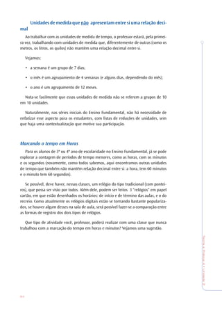 84
TeoriaePrática4•Unidade3
Unidades de medida que não apresentam entre si uma relação deci-
mal
Ao trabalhar com as unidades de medida de tempo, o professor estará, pela primei-
ra vez, trabalhando com unidades de medida que, diferentemente de outras (como os
metros, os litros, os quilos) não mantêm uma relação decimal entre si.
Vejamos:
• a semana é um grupo de 7 dias;
• o mês é um agrupamento de 4 semanas (e alguns dias, dependendo do mês);
• o ano é um agrupamento de 12 meses.
Nota-se facilmente que essas unidades de medida não se referem a grupos de 10
em 10 unidades.
Naturalmente, nas séries iniciais do Ensino Fundamental, não há necessidade de
enfatizar esse aspecto para os estudantes, com listas de reduções de unidades, sem
que haja uma contextualização que motive sua participação.
Marcando o tempo em Horas
Para os alunos de 3º ou 4º ano de escolaridade no Ensino Fundamental, já se pode
explorar a contagem de períodos de tempo menores, como as horas, com os minutos
e os segundos (novamente, como todos sabemos, aqui encontramos outras unidades
de tempo que também não mantêm relação decimal entre si: a hora, tem 60 minutos
e o minuto tem 60 segundos).
Se possível, deve haver, nessas classes, um relógio do tipo tradicional (com pontei-
ros), que possa ser visto por todos. Além dele, podem ser feitos 3 “relógios” em papel
cartão, em que estão desenhados os horários: de início e de término das aulas, e o do
recreio. Como atualmente os relógios digitais estão se tornando bastante populariza-
dos, se houver algum desses na sala de aula, será possível fazer-se a comparação entre
as formas de registro dos dois tipos de relógios.
Que tipo de atividade você, professor, poderá realizar com uma classe que nunca
trabalhou com a marcação do tempo em horas e minutos? Vejamos uma sugestão.
 