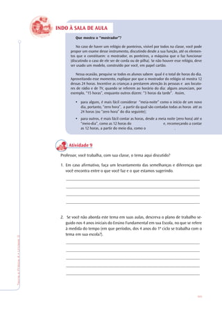 85
TeoriaePrática4•Unidade3
INDO À SALA DE AULA
Que mostra o “mostrador”?
No caso de haver um relógio de ponteiros, visível por todos na classe, você pode
propor um exame desse instrumento, discutindo desde a sua função, até os elemen-
tos que o constituem: o mostrador, os ponteiros, a máquina que o faz funcionar
(discutindo o caso de ele ser de corda ou de pilha). Se não houver esse relógio, deve
ser usado um modelo, construído por você, em papel cartão.
Nessa ocasião, pesquise se todos os alunos sabem qual é o total de horas do dia.
Aproveitando esse momento, explique por que o mostrador do relógio só mostra 12
dessas 24 horas. Incentive as crianças a prestarem atenção às pessoas e aos locuto-
res de rádio e de TV, quando se referem ao horário do dia: alguns anunciam, por
exemplo, “15 horas”, enquanto outros dizem: “3 horas da tarde”. Assim,
• para alguns, é mais fácil considerar “meia-noite” como o início de um novo
dia, portanto, “zero hora”, a partir da qual são contadas todas as horas até as
24 horas (ou “zero hora” do dia seguinte);
• para outros, é mais fácil contar as horas, desde a meia noite (zero hora) até o
“meio-dia”, como as 12 horas do e, recomeçando a contar
as 12 horas, a partir do meio dia, como o .
Atividade 9
Professor, você trabalha, com sua classe, o tema aqui discutido?
1. Em caso afirmativo, faça um levantamento das semelhanças e diferenças que
você encontra entre o que você faz e o que estamos sugerindo.
_______________________________________________________________
_______________________________________________________________
_______________________________________________________________
_______________________________________________________________
2. Se você não aborda este tema em suas aulas, descreva o plano de trabalho se-
guido nos 4 anos iniciais do Ensino Fundamental em sua Escola, no que se refere
à medida do tempo (em que períodos, dos 4 anos do 1º ciclo se trabalha com o
tema em sua escola?).
_______________________________________________________________
_______________________________________________________________
_______________________________________________________________
_______________________________________________________________
_______________________________________________________________
 