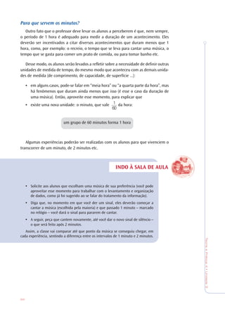 86
TeoriaePrática4•Unidade3
INDO À SALA DE AULA
Para que servem os minutos?
Outro fato que o professor deve levar os alunos a perceberem é que, nem sempre,
o período de 1 hora é adequado para medir a duração de um acontecimento. Eles
deverão ser incentivados a citar diversos acontecimentos que duram menos que 1
hora, como, por exemplo: o recreio, o tempo que se leva para cantar uma música, o
tempo que se gasta para comer um prato de comida, ou para tomar banho etc.
Desse modo, os alunos serão levados a refletir sobre a necessidade de definir outras
unidades de medida de tempo, do mesmo modo que aconteceu com as demais unida-
des de medida (de comprimento, de capacidade, de superfície ...):
• em alguns casos, pode-se falar em “meia hora” ou “a quarta parte da hora”, mas
há fenômenos que duram ainda menos que isso (é esse o caso da duração de
uma música). Então, aproveite esse momento, para explicar que
• existe uma nova unidade: o minuto, que vale da hora:
um grupo de 60 minutos forma 1 hora
Algumas experiências poderão ser realizadas com os alunos para que vivenciem o
transcorrer de um minuto, de 2 minutos etc.
• Solicite aos alunos que escolham uma música de sua preferência (você pode
aproveitar esse momento para trabalhar com o levantamento e organização
de dados, como já foi sugerido ao se falar do tratamento da informação).
• Diga que, no momento em que você der um sinal, eles deverão começar a
cantar a música (escolhida pela maioria) e que passado 1 minuto – marcado
no relógio – você dará o sinal para pararem de cantar.
• A seguir, peça que cantem novamente, até você dar o novo sinal de silêncio –
o que será feito após 2 minutos.
Assim, a classe vai comparar até que ponto da música se conseguiu chegar, em
cada experiência, sentindo a diferença entre os intervalos de 1 minuto e 2 minutos.
1
60
 