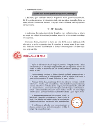 87
TeoriaePrática4•Unidade3
INDO À SALA DE AULA
A próxima questão será:
“E como esses minutos podem ser registrados pelo relógio?”
A discussão, agora será sobre a função do ponteiro maior, que marca os minutos.
Ele deve, então, percorrer, 60 minutos em cada volta que dá no mostrador. Como no
mostrador há 12 números e, portanto, 12 espaços entre os números, cada espaço deve
corresponder a
60 : 12 = 5 minutos
A partir dessa discussão, deve-se tratar de aplicar esses conhecimentos, na leitura
do tempo, em relógios de ponteiros (nessa fase, ainda não há necessidade de se falar
em segundos).
Em muitas classes, encontram-se alunos por volta de 10 anos de idade que ainda
não sabem ler as horas em um relógio de ponteiros. Se for esse o caso de sua classe,
será necessário trabalhar o assunto com os alunos. Como isso poderá ser feito? Veja-
mos uma sugestão.
Depois de feito o exame de um relógio de ponteiros, você pode orientar a classe
para a construção de um “relógio” de papel cartão, em que os ponteiros poderão ser
fixados no centro do mostrador, com um alfinete ou tachinha (percevejo), em um
pedaço de rolha.
Com esse modelo em mãos, os alunos terão mais facilidade para aprenderem a
ler as horas: inicialmente, as horas completas; depois as horas e meias horas; a
seguir, as horas e quartos de hora e, finalmente, as horas e minutos.
Para essa última etapa, os alunos já devem ter entendido a relação existente
entre horas e minutos e, em conseqüência, o intervalo de 5 minutos entre dois dos
números indicados no mostrador. Como, em geral, nessa fase de estudos, a tabuada
do 5 já está dominada, bastam apresentar algumas atividades para que todos desen-
volvam a habilidade de ler as horas. Do mesmo modo, o trabalho com esses relógios
contribui para o aperfeiçoamento do estudo da tabuada do 5, para alguns alunos.
Os relógios expostos na classe (o de ponteiros móveis e os
desenhados com os horários especiais da classe) servem de
apoio a esse trabalho, que poderá também se apoiar na com-
paração com os regitros apresentados pelos relógios digitais.
Os problemas de aplicação, nesse momento, ajudam os
alunos a ampliarem seus conhecimentos sobre medidas de
tempo. Veja a sugestão a seguir.
 