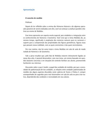 Apresentação
O conceito de medida
Professor
Depois de ter refletido sobre o ensino dos Números Naturais e de algumas opera-
ções possíveis de serem realizadas com eles, você vai começar a analisar questões rela-
tivas ao ensino de Medidas.
Esse tema apresenta um aspecto muito especial, pois estabelece a integração entre
os conhecimentos de Números e Geometria. Você verá que o tema Medidas dá, ao
mesmo tempo, significado à ampliação dos números naturais para os racionais e
suporte para a compreensão das propriedades das figuras geométricas, figuras essas
que povoam nossa realidade, com as quais convivemos e das quais necessitamos.
Por esse motivo, não há como tratar o tema Medidas em sala de aula de modo
isolado de Números e de Geometria.
Vale a pena ressaltar que, pelo fato de Medidas estarem intimamente ligadas ao
nosso dia-a-dia, é possível desenvolver, com esse tema, um ensino baseado em ques-
tões bastante concretas e em situações de contexto familiar aos alunos, promovendo
facilmente seu interesse.
Discussões sobre o que é medir, o papel das unidades de medida, por que a neces-
sidade de padronização de tais unidades, as relações entre unidades padronizadas de
medida são alguns aspectos discutidos neste caderno de Teoria e Prática 4, sempre
acompanhados de sugestões para você desenvolver em sala de aula ou para criar ou-
tras, dependendo das condições e necessidades de seus alunos.
 