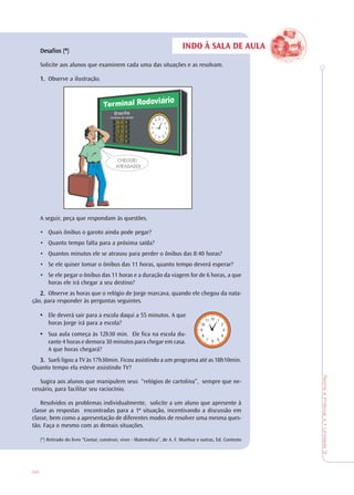 88
TeoriaePrática4•Unidade3
Desafios (*)Desafios (*)Desafios (*)Desafios (*)Desafios (*)
Solicite aos alunos que examinem cada uma das situações e as resolvam.
1.1.1.1.1. Observe a ilustração.
A seguir, peça que respondam às questões.
• Quais ônibus o garoto ainda pode pegar?
• Quanto tempo falta para a próxima saída?
• Quantos minutos ele se atrasou para perder o ônibus das 8:40 horas?
• Se ele quiser tomar o ônibus das 11 horas, quanto tempo deverá esperar?
• Se ele pegar o ônibus das 11 horas e a duração da viagem for de 6 horas, a que
horas ele irá chegar a seu destino?
2.2.2.2.2. Observe as horas que o relógio de Jorge marcava, quando ele chegou da nata-
ção, para responder às perguntas seguintes.
• Ele deverá sair para a escola daqui a 55 minutos. A que
horas Jorge irá para a escola?
• Sua aula começa às 12h30 min. Ele fica na escola du-
rante 4 horas e demora 30 minutos para chegar em casa.
A que horas chegará?
3.3.3.3.3. Sueli ligou a TV às 17h30min. Ficou assistindo a um programa até as 18h10min.
Quanto tempo ela esteve assistindo TV?
Sugira aos alunos que manipulem seus “relógios de cartolina”, sempre que ne-
cessário, para facilitar seu raciocínio.
Resolvidos os problemas individualmente, solicite a um aluno que apresente à
classe as respostas encontradas para a 1ª situação, incentivando a discussão em
classe, bem como a apresentação de diferentes modos de resolver uma mesma ques-
tão. Faça o mesmo com as demais situações.
(*) Retirado do livro “Contar, construir, viver - Matemática”, de A. F. Munhoz e outras, Ed. Contexto
INDO À SALA DE AULA
CHEGUEI
ATRASADO!
 