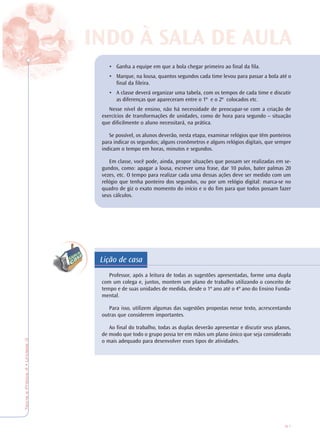 91
TeoriaePrática4•Unidade3
Lição de casa
• Ganha a equipe em que a bola chegar primeiro ao final da fila.
• Marque, na lousa, quantos segundos cada time levou para passar a bola até o
final da fileira.
• A classe deverá organizar uma tabela, com os tempos de cada time e discutir
as diferenças que apareceram entre o 1º e o 2º colocados etc.
Nesse nível de ensino, não há necessidade de preocupar-se com a criação de
exercícios de transformações de unidades, como de hora para segundo – situação
que dificilmente o aluno necessitará, na prática.
Se possível, os alunos deverão, nesta etapa, examinar relógios que têm ponteiros
para indicar os segundos; alguns cronômetros e alguns relógios digitais, que sempre
indicam o tempo em horas, minutos e segundos.
Em classe, você pode, ainda, propor situações que possam ser realizadas em se-
gundos, como: apagar a lousa, escrever uma frase, dar 10 pulos, bater palmas 20
vezes, etc. O tempo para realizar cada uma dessas ações deve ser medido com um
relógio que tenha ponteiro dos segundos, ou por um relógio digital: marca-se no
quadro de giz o exato momento do início e o do fim para que todos possam fazer
seus cálculos.
Professor, após a leitura de todas as sugestões apresentadas, forme uma dupla
com um colega e, juntos, montem um plano de trabalho utilizando o conceito de
tempo e de suas unidades de medida, desde o 1º ano até o 4º ano do Ensino Funda-
mental.
Para isso, utilizem algumas das sugestões propostas nesse texto, acrescentando
outras que considerem importantes.
Ao final do trabalho, todas as duplas deverão apresentar e discutir seus planos,
de modo que todo o grupo possa ter em mãos um plano único que seja considerado
o mais adequado para desenvolver esses tipos de atividades.
INDO À SALINDO À SALA DE AA DE AULULAA
 