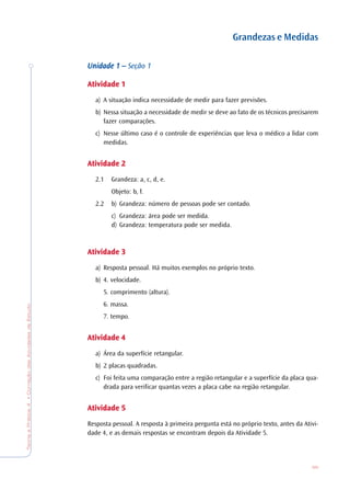 TeoriaePrática4•CorreçãodasAtividadesdeEstudo
95
Grandezas e Medidas
Unidade 1 –Unidade 1 –Unidade 1 –Unidade 1 –Unidade 1 – Seção 1
AtividadeAtividadeAtividadeAtividadeAtividade 11111
a) A situação indica necessidade de medir para fazer previsões.
b) Nessa situação a necessidade de medir se deve ao fato de os técnicos precisarem
fazer comparações.
c) Nesse último caso é o controle de experiências que leva o médico a lidar com
medidas.
AtividadeAtividadeAtividadeAtividadeAtividade 22222
2.1 Grandeza: a, c, d, e.
Objeto: b, f.
2.2 b) Grandeza: número de pessoas pode ser contado.
c) Grandeza: área pode ser medida.
d) Grandeza: temperatura pode ser medida.
AtividadeAtividadeAtividadeAtividadeAtividade 33333
a) Resposta pessoal. Há muitos exemplos no próprio texto.
b) 4. velocidade.
5. comprimento (altura).
6. massa.
7. tempo.
AtividadeAtividadeAtividadeAtividadeAtividade 44444
a) Área da superfície retangular.
b) 2 placas quadradas.
c) Foi feita uma comparação entre a região retangular e a superfície da placa qua-
drada para verificar quantas vezes a placa cabe na região retangular.
AtividadeAtividadeAtividadeAtividadeAtividade 55555
Resposta pessoal. A resposta à primeira pergunta está no próprio texto, antes da Ativi-
dade 4, e as demais respostas se encontram depois da Atividade 5.
 