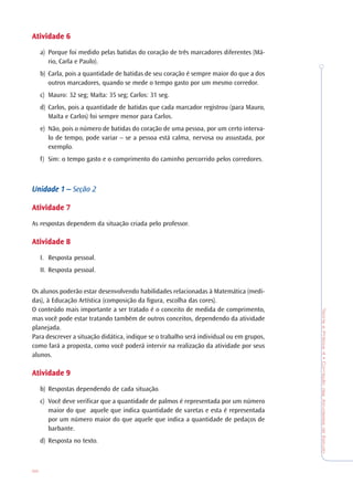 TeoriaePrática4•CorreçãodasAtividadesdeEstudo
96
AtividadeAtividadeAtividadeAtividadeAtividade 66666
a) Porque foi medido pelas batidas do coração de três marcadores diferentes (Má-
rio, Carla e Paulo).
b) Carla, pois a quantidade de batidas de seu coração é sempre maior do que a dos
outros marcadores, quando se mede o tempo gasto por um mesmo corredor.
c) Mauro: 32 seg; Maíta: 35 seg; Carlos: 31 seg.
d) Carlos, pois a quantidade de batidas que cada marcador registrou (para Mauro,
Maíta e Carlos) foi sempre menor para Carlos.
e) Não, pois o número de batidas do coração de uma pessoa, por um certo interva-
lo de tempo, pode variar – se a pessoa está calma, nervosa ou assustada, por
exemplo.
f) Sim: o tempo gasto e o comprimento do caminho percorrido pelos corredores.
Unidade 1 –Unidade 1 –Unidade 1 –Unidade 1 –Unidade 1 – Seção 2
AtividadeAtividadeAtividadeAtividadeAtividade 77777
As respostas dependem da situação criada pelo professor.
AtividadeAtividadeAtividadeAtividadeAtividade 88888
I. Resposta pessoal.
II. Resposta pessoal.
Os alunos poderão estar desenvolvendo habilidades relacionadas à Matemática (medi-
das), à Educação Artística (composição da figura, escolha das cores).
O conteúdo mais importante a ser tratado é o conceito de medida de comprimento,
mas você pode estar tratando também de outros conceitos, dependendo da atividade
planejada.
Para descrever a situação didática, indique se o trabalho será individual ou em grupos,
como fará a proposta, como você poderá intervir na realização da atividade por seus
alunos.
AtividadeAtividadeAtividadeAtividadeAtividade 99999
b) Respostas dependendo de cada situação.
c) Você deve verificar que a quantidade de palmos é representada por um número
maior do que aquele que indica quantidade de varetas e esta é representada
por um número maior do que aquele que indica a quantidade de pedaços de
barbante.
d) Resposta no texto.
 
