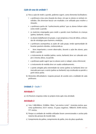 TeoriaePrática4•CorreçãodasAtividadesdeEstudo
97
Lição de casa da unidadeLição de casa da unidadeLição de casa da unidadeLição de casa da unidadeLição de casa da unidade 11111
a) Para a ação de medir a parede, podemos sugerir, como elementos facilitadores:
• a professora criou uma situação da classe, em que os alunos se sentiam en-
volvidos. Eles deveriam buscar um resultado a ser utilizado para resolver a
situação;
• a professora partiu do "conhecimento prático" que os alunos tinham sobre
como medir a parede;
• os materiais empregados para medir a parede eram familiares às crianças
(palmo, barbante, vareta);
• os alunos trabalharam em grupos, o que propiciou a troca de idéias, a discus-
são de estratégias para fazerem a medição;
• a professora acompanhou as ações de cada grupo, tendo oportunidade de
levantar possíveis dúvidas, esclarecendo-as.
• Itens importantes a serem observados, durante a ação dos alunos, para
medir a parede:
• o instrumento de medida (palmo, vareta, barbante) deve ser colocado sem-
pre à mesma altura, na parede;
• a professora pode sugerir que os alunos usem o rodapé, como referencial;
• o instrumento de medida deve ser usado cuidadosamente;
• o ponto atingido pela extremidade da vareta (palmo ou barbante) deve ser
marcado para que a vareta (palmo ou barbante) seja recolocada na parede a
partir desse ponto.
b) Elementos dificultadores: resposta pessoal, de acordo com a realidade de cada
professora.
Unidade 2 –Unidade 2 –Unidade 2 –Unidade 2 –Unidade 2 – Seção 1
AtividadeAtividadeAtividadeAtividadeAtividade 11111
a) e b) Possíveis respostas estão no próprio texto após esta atividade.
AtividadeAtividadeAtividadeAtividadeAtividade 22222
a) 1cm; 1.000.000cm; 10.000m; 10km; "um metro e vinte" ; trezentos metros; qua-
renta quilômetros; 8.611 metros; 35 graus negativos; 100km/h; 8.040 metros;
571 metros.
b) Porque as unidades de medida utilizadas foram convencionadas e aceitas pela
maioria das pessoas do mundo todo.
c) Comprimento do palmo, comprimento do palito, área da placa quadrada.
 
