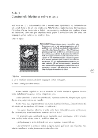 99
Aula 1
Construindo hipóteses sobre o texto
a) Ler e entender texto criado com linguagem verbal e imagem.
b) Fazer predições sobre o texto.
Objetivos
Nas aulas de 1 a 3 trabalharemos com o mesmo texto, apresentado no suplemento de
um jornal. Trata-se de um selo criado pela ABICAB (Associação Brasileira da Indústria de
Chocolate, Cacau, Amendoim e Balas), para garantir a qualidade dos produtos à base
de amendoim, fabricados por empresas desse grupo. À direita do selo, um texto com
linguagem verbal esclarece os objetivos dele.
Esta é a figura:
Como um dos objetivos da aula é estimular os alunos a levantar hipóteses sobre o
texto, trabalharemos apenas com a imagem do selo.
Ao ler um texto, o leitor eficiente levanta hipóteses sobre ele, faz predições apoia-
das no seu conhecimento de mundo.
Como nesta aula se pretende que os alunos atuem desse modo, antes do início das
atividades, dê as seguintes orientações e explicações:
· Os alunos deverão observar o texto, sem fazer comentários, pois a intenção é
dar oportunidade a que construam hipóteses sobre o texto;
· O professor não contribuirá, nesse momento, com informações sobre o texto,
nem os alunos discutirão, entre si, as idéias sobre ele;
· Após observar o texto, todos devem ler as questões e respondê-las.
· Ao terminarem o professor pedirá a alguns alunos que leiam suas respostas, mas
não fará nenhuma avaliação ou comentário sobre elas.
 