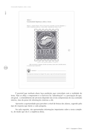 AAA 1 - Linguagem e Cultura
100
Construindo hipóteses sobre o texto
Aula1
É possível que nenhum aluno faça predições que coincidam com a realidade do
texto. Não se aflija: o importante é o exercício da “adivinhação” e a percepção de que,
em geral, o entendimento de um texto depende não só da compreensão do seu conteúdo
interno, mas da posse de informações externas a ele.
Aproveite a oportunidade para perceber o nível de leitura dos alunos, sugerido pelo
tipo de resposta que darão a cada pergunta.
Na aula seguinte, são apresentadas informações importantes sobre o texto comple-
to, de modo que ela é a seqüência desta.
 