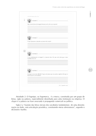 101
O texto como centro das experiências no ensino da língua
Unidade3
Atividade 2: O logotipo, ou logomarca, é a marca, constituída por um grupo de
letras, sigla ou palavra, especialmente desenhada para uma instituição ou empresa. O
slogan é a palavra ou frase associada à propaganda comercial ou política.
Sigla é a “reunião das letras iniciais dos vocábulos fundamentais de uma denomi-
nação ou título, sem articulação prosódica, constituindo meras abreviaturas”, segundo o
dicionário Aurélio.
 