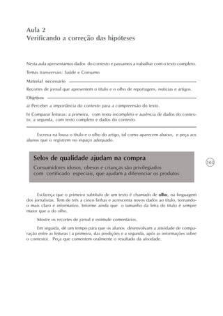 103
O texto como centro das experiências no ensino da língua
Unidade3
Selos de qualidade ajudam na compra
Consumidores idosos, obesos e crianças são privilegiados
com certificado especiais, que ajudam a diferenciar os produtos
Aula 2
Verificando a correção das hipóteses
a) Perceber a importância do contexto para a compreensão do texto.
b) Comparar leituras: a primeira, com texto incompleto e ausência de dados do contex-
to; a segunda, com texto completo e dados do contexto.
Objetivos
Nesta aula apresentamos dados do contexto e passamos a trabalhar com o texto completo.
Temas transversais: Saúde e Consumo
Recortes de jornal que apresentem o título e o olho de reportagens, notícias e artigos.
Material necessário
Escreva na lousa o título e o olho do artigo, tal como aparecem abaixo, e peça aos
alunos que o registrem no espaço adequado.
Esclareça que o primeiro subtítulo de um texto é chamado de olho, na linguagem
dos jornalistas. Tem de três a cinco linhas e acrescenta novos dados ao título, tornando-
o mais claro e informativo. Informe ainda que o tamanho da letra do título é sempre
maior que a do olho.
Mostre os recortes de jornal e estimule comentários.
Em seguida, dê um tempo para que os alunos desenvolvam a atividade de compa-
ração entre as leituras ( a primeira, das predições e a segunda, após as informações sobre
o contexto). Peça que comentem oralmente o resultado da atividade.
 