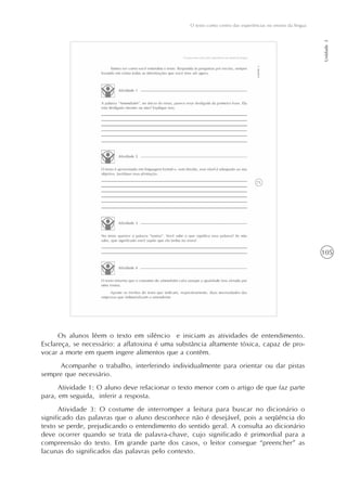 105
O texto como centro das experiências no ensino da língua
Unidade3
Os alunos lêem o texto em silêncio e iniciam as atividades de entendimento.
Esclareça, se necessário: a aflatoxina é uma substância altamente tóxica, capaz de pro-
vocar a morte em quem ingere alimentos que a contêm.
Acompanhe o trabalho, interferindo individualmente para orientar ou dar pistas
sempre que necessário.
Atividade 1: O aluno deve relacionar o texto menor com o artigo de que faz parte
para, em seguida, inferir a resposta.
Atividade 3: O costume de interromper a leitura para buscar no dicionário o
significado das palavras que o aluno desconhece não é desejável, pois a seqüência do
texto se perde, prejudicando o entendimento do sentido geral. A consulta ao dicionário
deve ocorrer quando se trata de palavra-chave, cujo significado é primordial para a
compreensão do texto. Em grande parte dos casos, o leitor consegue “preencher” as
lacunas do significados das palavras pelo contexto.
 