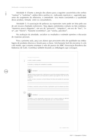 AAA 1 - Linguagem e Cultura
106
Verificando a correção das hipóteses
Aula2
Atividade 4: Chame a atenção dos alunos para a seguinte característica dos verbos
“reativar” e “reafirmar”: ambos têm o prefixo re-, indicando repetição e sugerindo que,
antes do surgimento da aflatoxina, o amendoim fora muito consumido e a qualidade
desse produto, firmada entre os consumidores.
Atividade 5: A suavização de palavras ou expressões ruins pode ser feita pelo uso
de um recurso chamado eufemismo. Veja alguns eufemismos comuns na fala cotidiana:
“maneiras pouco elegantes”, em vez de “grosseria”; “simpático”, em vez de “feio”; “ir-
se”, por “morrer”; “bastante econômico”, por “sovina, pão-duro”.
Na avaliação da atividade, socialize os resultados e estimule opiniões e discussão
de respostas pessoais.
Para a próxima aula, peça aos alunos que procurem selos de qualidade nas emba-
lagens de produtos diversos e levem para a classe. Um bastante fácil de encontrar é a do
café moído, que costuma estampar o selo de pureza da ABIC (Associação Brasileira das
Indústrias de Café). Contribua também levando as embalagens que conseguir.
 