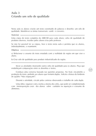 107
O texto como centro das experiências no ensino da língua
Unidade3
Aula 3
Criando um selo de qualidade
a) Relacionar o assunto do texto estudado com a realidade da região em que vive o
aluno.
b) Criar selo de qualidade para produto industrializado da região.
Objetivos
Nesta aula os alunos criarão um texto constituído de palavras e desenho: um selo de
qualidade. Mantêm-se os temas transversais: saúde e consumo.
Uma cópia do texto completo da ABICAB para cada aluno; selos de qualidade de
produtos diversos, trazidos pelos alunos e/ou pelo professor.
Se não for possível ter as cópias, leve o texto nesta aula e permita que os alunos,
individualmente, o examinem.
Materiais
Inicie as atividades mostrando outros selos de qualidade para os alunos. Peça que
estabeleçam comparações entre os desenhos e textos.
Conduza uma conversa baseada nas questões propostas. No final, encaminhe a
produção do texto, pedindo aos alunos que formem duplas. Solicite a leitura do lembrete
do quadro “Não esqueçam!”.
Durante a atividade, circule pelas carteiras observando o trabalho de cada dupla.
Uma idéia: organize com a turma a mostra dos selos, que pode ser complementada
com miniexposições orais dos alunos sobre cuidados na aquisição e consumo de
alimentos.
 