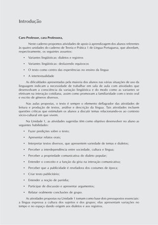 Introdução
Caro Professor, cara Professora,
Neste caderno propomos atividades de apoio à aprendizagem dos alunos referentes
às quatro unidades do caderno de Teoria e Prática 1 de Língua Portuguesa, que abordam,
respectivamente, os seguintes assuntos:
• Variantes lingüísticas: dialetos e registros
• Variantes lingüísticas: desfazendo equívocos
• O texto como centro das experiências no ensino da língua
• A intertextualidade
As dificuldades apresentadas pela maioria dos alunos nas várias situações de uso da
linguagem indicam a necessidade de trabalhar em sala de aula com atividades que
desenvolvam a consciência da variação lingüística e do modo como as variantes se
efetivam na interação cotidiana, assim como promovam a familiaridade com o texto oral
e escrito de gêneros diversos.
Nas aulas propostas, o texto é sempre o elemento deflagrador das atividades de
leitura e produção de textos, análise e descrição da língua. Tais atividades incluem
questões críticas que estimulam os alunos a discutir temas relacionando-os ao contexto
sócio-cultural em que vivem.
Na Unidade 1, as atividades sugeridas têm como objetivo desenvolver no aluno as
seguintes habilidades:
• Fazer predições sobre o texto;
• Apresentar relatos orais;
• Interpretar textos diversos, que apresentem variedade de temas e dialetos;
• Perceber a interdependência entre sociedade, cultura e língua;
• Perceber a propriedade comunicativa do dialeto popular;
• Entender o conceito e a função da gíria na interação comunicativa;
• Perceber que a publicidade é reveladora dos costumes de época;
• Criar texto publicitário;
• Entender a noção de paródia;
• Participar de discussão e apresentar argumentos;
• Relatar oralmente conclusões de grupo.
As atividades propostas na Unidade 1 tomam como base dois pressupostos essenciais:
a língua expressa a cultura dos sujeitos e dos grupos; elas apresentam variações no
tempo e no espaço dando origem aos dialetos e aos registros.
 