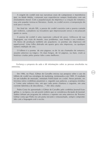 111
A intertextualidade
Unidade4
A origem do cordel está nas narrativas orais de camponeses e marinheiros
que, na Idade Média, contavam suas experiências sempre finalizadas com um
ensinamento moral. Com a popularização da imprensa e a criação do romance,
essa arte popular tornou-se literatura. Assim, no cordel ocorre a transposição do
oral para o escrito.
No final do século XIX, a poesia de cordel coexistia com a poesia cantada
por violeiros, cantadores ou trovadores que improvisavam versos e encantavam
quem os ouvia.
A poesia de cordel é uma expressão cultural do povo. Utiliza-se de sua
linguagem, sua visão de mundo, seus problemas, suas lendas e seu cotidiano.
Os meios de produção também são populares; os poemas são impressos em
papel-jornal. Uma folha dobrada em quatro gera oito impressas, ou qualquer
número múltiplo de oito.
O folheto é o poema de oito páginas; os de 16 são chamados de romance,
assunto amoroso ou trágico. Os mais longos, de 32 páginas, ou mais, eram as
histórias criadas pelos poetas tidos como melhores.
Esclareça a proposta da aula e dê informações sobre as pessoas envolvidas na
entrevista.
Em 1986, no Piauí, Gilmar de Carvalho iniciou sua pesquisa sobre o uso do
folheto de cordel nas estratégias de marketing, terminando-a em 1989. O resultado
foi um trabalho de mestrado, intitulado Publicidade em cordel. Nesse período, en-
trevistou vários cordelistas piauienses e, segundo suas palavras, a pesquisa enredou-
o “como uma sedutora teia, em que cada poeta chamava o seguinte, em uma
corrente labiríntica de descobertas...” (Ver obra citada)
Pedro Costa foi apresentado a Gilmar de Carvalho pelo cordelista Juvenal Evan-
gelista, e, na época, era um jovem violeiro que se considerava discípulo de Juvenal.
Ambos tinham um programa de violeiros e repentes em uma emissora de Teresina.
Gilmar conta que Pedro era um poeta iniciante e entusiasmado, sempre comprome-
tido com a linguagem oral e escrita.
 