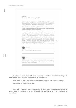 AAA 1 - Linguagem e Cultura
112
Uma entrevista: dialeto popular
Aula4
A leitura deve ser preparada pelo professor, de modo a evidenciar os traços da
modalidade oral e exprimir o sentimento do entrevistado.
Após a leitura, peça aos alunos que leiam eles próprios, em silêncio, o texto.
Encaminhe as atividades escritas.
Atividade 2: Ao fazer uma pergunta atrás da outra, antecipando-se às respostas do
entrevistado, o entrevistador mostra ansiedade em conhecer o processo de criação do
cordelista.
 