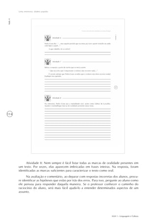 AAA 1 - Linguagem e Cultura
114
Uma entrevista: dialeto popular
Aula4
Atividade 8: Nem sempre é fácil listar todas as marcas de oralidade presentes em
um texto. Por vezes, elas aparecem imbricadas em frases inteiras. Na resposta, foram
identificadas as marcas suficientes para caracterizar o texto como oral.
Na avaliação e comentário, ao deparar com respostas incorretas dos alunos, procu-
re identificar as hipóteses que estão por trás dos erros. Para isso, pergunte ao aluno como
ele pensou para responder daquela maneira. Se o professor conhecer o caminho do
raciocínio do aluno, será mais fácil ajudá-lo a entender determinados aspectos de um
assunto.
 