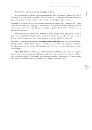 117
O texto como centro das experiências no ensino da língua
Unidade3
Encaminhe a atividade de reformulação do texto.
Cuide para que os alunos sigam as orientações para o trabalho. Observe se, após a
reformulação, procedem à primeira revisão do texto. Comente o cuidado de Pedro
Costa em corrigir o próprio texto como exemplo a ser seguido pelos alunos.
Atividade 4. Oriente os alunos sobre um procedimento desejável: consultar um colega
sobre dúvidas pontuais. Para que a conversa não atrapalhe os demais, ela deve ser em
voz baixa, assim como não deverá se alongar a ponto de impedir a realização das
atividades propostas.
O dicionário será consultado quando o aluno perceber que tem dúvida sobre a
grafia ou o significado de palavra(s). Apesar dessa fonte de consulta em aula, o aluno
deverá contar sempre com uma outra, bastante preciosa: o próprio professor.
Atividade 5. A resposta apresentada na Correção das atividades é uma das várias possíveis.
Certamente não será fácil para os alunos perceber todas as marcas de oralidade e substituí-
las adequadamente por formas da linguagem escrita. Leve esse fato em conta ao avaliar
os resultados.
Quando terminar o tempo dado à atividade de transformação do texto, peça que os
alunos leiam o que produziram. Faça comentários e solicite que os considerem ao faze-
rem a segunda revisão. Passe pelas carteiras comparando rapidamente as duas versões
para verificar se houve ou não progressão no trabalho de cada aluno.
 
