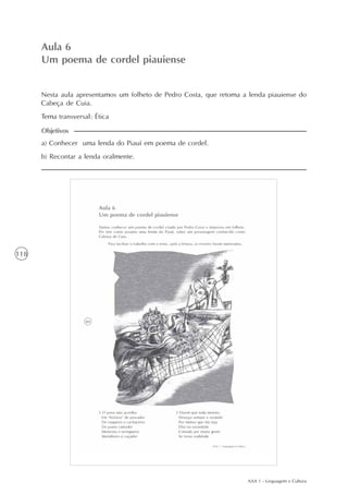 AAA 1 - Linguagem e Cultura
118
Um poema de cordel piauiense
Aula6
Aula 6
Um poema de cordel piauiense
a) Conhecer uma lenda do Piauí em poema de cordel.
b) Recontar a lenda oralmente.
Objetivos
Nesta aula apresentamos um folheto de Pedro Costa, que retoma a lenda piauiense do
Cabeça de Cuia.
Tema transversal: Ética
 