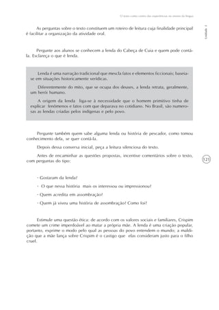 121
O texto como centro das experiências no ensino da língua
Unidade3
As perguntas sobre o texto constituem um roteiro de leitura cuja finalidade principal
é facilitar a organização da atividade oral.
Pergunte aos alunos se conhecem a lenda do Cabeça de Cuia e quem pode contá-
la. Esclareça o que é lenda.
Lenda é uma narração tradicional que mescla fatos e elementos ficcionais; baseia-
se em situações historicamente verídicas.
Diferentemente do mito, que se ocupa dos deuses, a lenda retrata, geralmente,
um herói humano.
A origem da lenda liga-se à necessidade que o homem primitivo tinha de
explicar fenômenos e fatos com que deparava no cotidiano. No Brasil, são numero-
sas as lendas criadas pelos indígenas e pelo povo.
Pergunte também quem sabe alguma lenda ou história de pescador, como tomou
conhecimento dela, se quer contá-la.
Depois dessa conversa inicial, peça a leitura silenciosa do texto.
Antes de encaminhar as questões propostas, incentive comentários sobre o texto,
com perguntas do tipo:
· Gostaram da lenda?
· O que nessa história mais os interessou ou impressionou?
· Quem acredita em assombração?
· Quem já viveu uma história de assombração? Como foi?
Estimule uma questão ética: de acordo com os valores sociais e familiares, Crispim
comete um crime imperdoável ao matar a própria mãe. A lenda é uma criação popular,
portanto, exprime o modo pelo qual as pessoas do povo entendem o mundo; a maldi-
ção que a mãe lança sobre Crispim é o castigo que elas consideram justo para o filho
cruel.
 