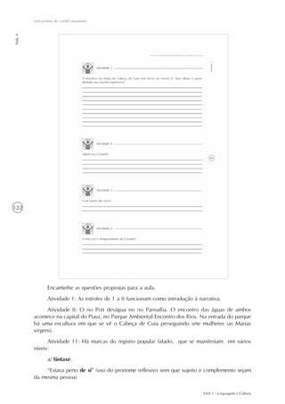AAA 1 - Linguagem e Cultura
122
Um poema de cordel piauiense
Aula6
Encaminhe as questões propostas para a aula.
Atividade 1: As estrofes de 1 a 8 funcionam como introdução à narrativa.
Atividade 8: O rio Poti deságua no rio Parnaíba. O encontro das águas de ambos
acontece na capital do Piauí, no Parque Ambiental Encontro dos Rios. Na entrada do parque
há uma escultura em que se vê o Cabeça de Cuia perseguindo sete mulheres (as Marias
virgens).
Atividade 11: Há marcas do registro popular falado, que se manifestam em vários
níveis:
a) Sintaxe:
“Estava perto de si” (uso do pronome reflexivo sem que sujeito e complemento sejam
da mesma pessoa)
 