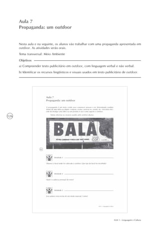 AAA 1 - Linguagem e Cultura
126
Propaganda: um outdoor
Aula7
Aula 7
Propaganda: um outdoor
a) Compreender texto publicitário em outdoor, com linguagem verbal e não verbal.
b) Identificar os recursos lingüísticos e visuais usados em texto publicitário de outdoor.
Objetivos
Nesta aula e na seguinte, os alunos vão trabalhar com uma propaganda apresentada em
outdoor. As atividades serão orais.
Tema transversal: Meio Ambiente
 