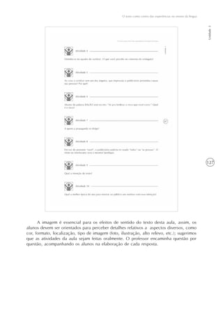 127
O texto como centro das experiências no ensino da língua
Unidade3
A imagem é essencial para os efeitos de sentido do texto desta aula, assim, os
alunos devem ser orientados para perceber detalhes relativos a aspectos diversos, como
cor, formato, localização, tipo de imagem (foto, ilustração, alto relevo, etc.); sugerimos
que as atividades da aula sejam feitas oralmente. O professor encaminha questão por
questão, acompanhando os alunos na elaboração de cada resposta.
 
