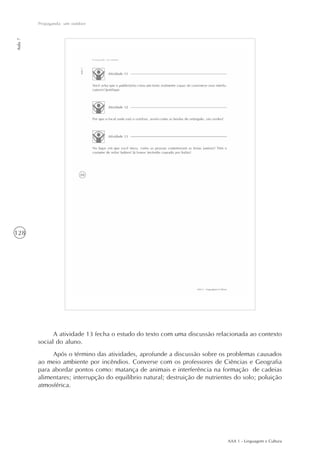 AAA 1 - Linguagem e Cultura
128
Propaganda: um outdoor
Aula7
A atividade 13 fecha o estudo do texto com uma discussão relacionada ao contexto
social do aluno.
Após o término das atividades, aprofunde a discussão sobre os problemas causados
ao meio ambiente por incêndios. Converse com os professores de Ciências e Geografia
para abordar pontos como: matança de animais e interferência na formação de cadeias
alimentares; interrupção do equilíbrio natural; destruição de nutrientes do solo; poluição
atmosférica.
 