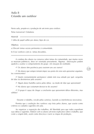 129
O texto como centro das experiências no ensino da língua
Unidade3
Aula 8
Criando um outdoor
1 folha de papel sulfite por aluno; lápis de cor.
Material
Nesta aula, propõe-se a produção de um texto para outdoor.
Tema transversal: Cidadania
a) Discutir temas sociais pertinentes à comunidade.
b) Criar outdoors com os temas discutidos.
Objetivos
A conduta dos alunos na conversa sobre temas da comunidade, que muitas vezes
se mostram polêmicos, deve ser orientada previamente. Algumas observações podem
ajudá-lo a avaliar o comportamento do grupo em situação de oralidade:
Os alunos têm paciência para ouvirem uns aos outros?
Há alunos que sempre tentam impor seu ponto de vista sem apresentar argumen-
tos convincentes?
Quem constantemente permanece calado tem essa atitude por quê: vergonha
de falar ou desinteresse pelo assunto?
Algum aluno humilha outros pelas idéias ou modo de falar que apresentam?
Há alunos que costumam desviar-se do assunto?
O grupo é capaz de chegar a conclusões que apresentem idéias diferentes, mas
válidas?
Durante o trabalho, circule pelas carteiras, fazendo as interferências necessárias.
Permita que a avaliação dos outdoors seja feita pelos alunos, que usarão como
critérios os cuidados sugeridos em aula.
Ao organizar a exposição dos trabalhos, dê liberdade para que todos exponham
suas idéias e sugestões. Elabore com os alunos um texto explicativo sobre o trabalho, que
conte a origem dele, assim como descreva e narre as etapas de produção.
 