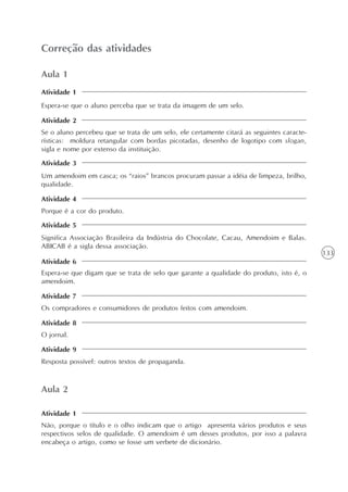 133
O texto como centro das experiências no ensino da língua
Unidade3
Correção das atividades
Aula 1
Atividade 1
Espera-se que o aluno perceba que se trata da imagem de um selo.
Se o aluno percebeu que se trata de um selo, ele certamente citará as seguintes caracte-
rísticas: moldura retangular com bordas picotadas, desenho de logotipo com slogan,
sigla e nome por extenso da instituição.
Um amendoim em casca; os “raios” brancos procuram passar a idéia de limpeza, brilho,
qualidade.
Porque é a cor do produto.
Significa Associação Brasileira da Indústria do Chocolate, Cacau, Amendoim e Balas.
ABICAB é a sigla dessa associação.
Espera-se que digam que se trata de selo que garante a qualidade do produto, isto é, o
amendoim.
Os compradores e consumidores de produtos feitos com amendoim.
O jornal.
Resposta possível: outros textos de propaganda.
Atividade 2
Atividade 3
Atividade 4
Atividade 5
Atividade 6
Atividade 7
Atividade 8
Atividade 9
Aula 2
Não, porque o título e o olho indicam que o artigo apresenta vários produtos e seus
respectivos selos de qualidade. O amendoim é um desses produtos, por isso a palavra
encabeça o artigo, como se fosse um verbete de dicionário.
Atividade 1
 