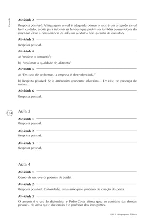 AAA 1 - Linguagem e Cultura
134
Correção
Atividade 2
Atividade 3
Atividade 4
Atividade 5
Atividade 6
Aula 3
Atividade 1
Atividade 2
Resposta pessoal.
Resposta pessoal.
Atividade 3
Resposta pessoal.
Resposta possível: A linguagem formal é adequada porque o texto é um artigo de jornal
bem cuidado, escrito para informar os leitores (que podem ser também consumidores do
produto) sobre a conveniência de adquirir produtos com garantia de qualidade.
Resposta pessoal.
a) “reativar o consumo”;
b) “reafirmar a qualidade do alimento”
a) “Em caso de problemas, a empresa é descredenciada.”
b) Resposta possível: Se o amendoim apresentar aflatoxina... Em caso de presença de
toxina...
Resposta pessoal.
Aula 4
Como ele escreve os poemas de cordel.
Resposta possível: Curiosidade, entusiasmo pelo processo de criação do poeta.
O assunto é o uso do dicionário, e Pedro Costa afirma que, ao contrário das demais
pessoas, ele acha que o dicionário é o professor dos inteligentes.
Atividade 1
Atividade 2
Atividade 3
 