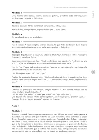 135
O texto como centro das experiências no ensino da língua
Unidade3
Atividade 5
Atividade 6
Atividade 7
Atividade 8
Atividade 9
Que, mesmo tendo certeza sobre a escrita da palavra, o violeiro pode estar enganado,
por isso deve consultar o dicionário.
Resposta possível: (Onde eu lembrar, ver aquela...) idéia, cena.
(Um trabalho, corrijo depois, depois eu vou pra...) outro verso.
Ao trabalho de escrever um folheto.
Não é correto. A frase completa-se mais adiante. O que Pedro Costa quer dizer é que é
importante o violeiro não escrever nada sem consultar o dicionário.
Repetição de palavras: “ escreve”, na fala de Gilmar; “eu”, formas dos verbos “corrigir” e
“escrever”, na fala de Pedro.
Suspensão momentânea da fala: “Onde eu lembrar, ver aquela...”, “...depois eu vou
pra...”, “Que eu acho que é importante o violeiro não escrever nada...”.
Uso de “você” para indeterminar o sujeito: “porque se você não sabe, você não sabe
também definir nada no dicionário, né?”
Uso de simplificações: “tá”, “né”, “pro”
Quebra da seqüência do enunciado: “Onde eu lembrar de fazer boas colocações, fazer
o verso, se eu vejo que dá pra mim fazer...”, “Um trabalho, corrijo depois, depois eu vou
pra...”
Omissão da preposição que introduz oração adjetiva: “...mas aquele período que eu
estou pra fazer aquele trabalho...”
Uso de “seja” por “esteja” e “tiver” por estiver” em “seja onde tiver”;
Uso de pronome oblíquo “mim” como sujeito: “...se eu vejo que dá pra mim fazer...”
Emprego de gíria: “passo a caneta”, em vez de “escrever”.
Atividade 4
Aula 5
Resposta possível: Sempre que eu vou escrever um folheto, escrevo à noite porque é
mais fácil. No período em que eu tenho de fazer o trabalho, ando com lápis e papel,
dentro do ônibus ou na praça, no teatro, no cinema. Quando lembro de boas colocações
para fazer o verso, escrevo-os e depois corrijo. Antes de passar a outro verso, corrijo o
que já fiz consultando o dicionário. Dizem que o dicionário é o professor dos burros.
Não, o dicionário é dos inteligentes, porque só é consultado por quem sabe fazer isso,
não é? Acho importante que o violeiro não escreva nada sem passar pelo dicionário,
mesmo que se trate de uma palavra que ele julgue ter usado corretamente.
Atividade 1
 