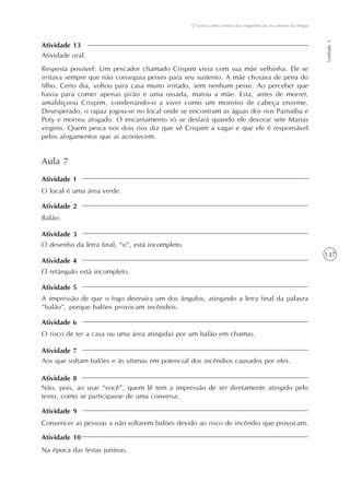 137
O texto como centro das experiências no ensino da língua
Unidade3
Atividade oral.
Resposta possível: Um pescador chamado Crispim vivia com sua mãe velhinha. Ele se
irritava sempre que não conseguia peixes para seu sustento. A mãe chorava de pena do
filho. Certo dia, voltou para casa muito irritado, sem nenhum peixe. Ao perceber que
havia para comer apenas pirão e uma ossada, matou a mãe. Esta, antes de morrer,
amaldiçoou Crispim, condenando-o a viver como um monstro de cabeça enorme.
Desesperado, o rapaz jogou-se no local onde se encontram as águas dos rios Parnaíba e
Poty e morreu afogado. O encantamento só se desfará quando ele devorar sete Marias
virgens. Quem pesca nos dois rios diz que vê Crispim a vagar e que ele é responsável
pelos afogamentos que aí acontecem.
Atividade 13
Aula 7
O local é uma área verde.
Balão.
O desenho da letra final, “o”, está incompleto.
O retângulo está incompleto.
A impressão de que o fogo destruíra um dos ângulos, atingindo a letra final da palavra
“balão”, porque balões provocam incêndios.
O risco de ter a casa ou uma área atingidas por um balão em chamas.
Aos que soltam balões e às vítimas em potencial dos incêndios causados por eles.
Não, pois, ao usar “você”, quem lê tem a impressão de ser diretamente atingido pelo
texto, como se participasse de uma conversa.
Convencer as pessoas a não soltarem balões devido ao risco de incêndio que provocam.
Na época das festas juninas.
Atividade 1
Atividade 2
Atividade 3
Atividade 4
Atividade 5
Atividade 6
Atividade 7
Atividade 8
Atividade 9
Atividade 10
 
