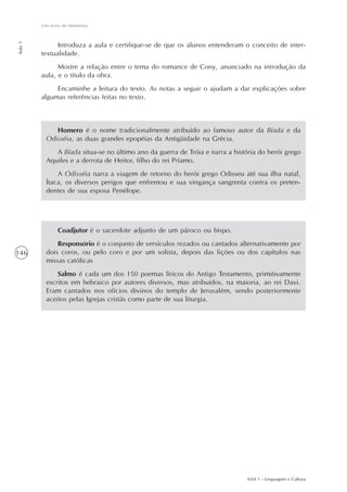 AAA 1 - Linguagem e Cultura
146
Um texto de memórias
Aula1
Homero é o nome tradicionalmente atribuído ao famoso autor da Ilíada e da
Odisséia, as duas grandes epopéias da Antigüidade na Grécia.
A Ilíada situa-se no último ano da guerra de Tróia e narra a história do herói grego
Aquiles e a derrota de Heitor, filho do rei Príamo.
A Odisséia narra a viagem de retorno do herói grego Odisseu até sua ilha natal,
Ítaca, os diversos perigos que enfrentou e sua vingança sangrenta contra os preten-
dentes de sua esposa Penélope.
Introduza a aula e certifique-se de que os alunos entenderam o conceito de inter-
textualidade.
Mostre a relação entre o tema do romance de Cony, anunciado na introdução da
aula, e o título da obra.
Encaminhe a leitura do texto. As notas a seguir o ajudam a dar explicações sobre
algumas referências feitas no texto.
Coadjutor é o sacerdote adjunto de um pároco ou bispo.
Responsório é o conjunto de versículos rezados ou cantados alternativamente por
dois coros, ou pelo coro e por um solista, depois das lições ou dos capítulos nas
missas católicas
Salmo é cada um dos 150 poemas líricos do Antigo Testamento, primitivamente
escritos em hebraico por autores diversos, mas atribuídos, na maioria, ao rei Davi.
Eram cantados nos ofícios divinos do templo de Jerusalém, sendo posteriormente
aceitos pelas Igrejas cristãs como parte de sua liturgia.
 