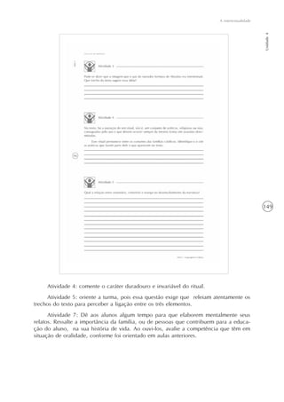149
A intertextualidade
Unidade4
Atividade 4: comente o caráter duradouro e invariável do ritual.
Atividade 5: oriente a turma, pois essa questão exige que releiam atentamente os
trechos do texto para perceber a ligação entre os três elementos.
Atividade 7: Dê aos alunos algum tempo para que elaborem mentalmente seus
relatos. Ressalte a importância da família, ou de pessoas que contribuem para a educa-
ção do aluno, na sua história de vida. Ao ouvi-los, avalie a competência que têm em
situação de oralidade, conforme foi orientado em aulas anteriores.
 