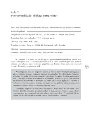 151
A intertextualidade
Unidade4
Aula 2
Intertextualidade: diálogo entre textos
Nesta aula, são apresentados dois textos em que a interdisciplinaridade aparece claramente.
Fita gravada com as canções e toca-fita, ou disco com as canções e toca-disco.
Teresinha: Ópera do malandro. 1979. Universal Music.
Chico ao vivo. 1999. BMG Ariola.
Terezinha de Jesus: Turma do DO-RÉ-MI, Cantigas de roda. Brasidisc.
Material opcional
Perceber a intertextualidade em cantiga de roda e letra de música.
Objetivo
Se conseguir o material opcional sugerido, primeiramente convide os alunos para
ouvir a cantiga de roda. Se você souber cantá-la e se sentir à vontade para isso, cante e
encante seus alunos. Caso contrário, peça-lhes que leiam o texto como se fosse um
poema. Encaminhe a atividade oral.
As cantigas de roda são pequenos cantos, a maioria deles de origem portuguesa,
que as crianças entoam enquanto dançam em círculos, de mãos dadas. Segundo
Veríssimo de Melo, tais brincadeiras são completas, do ponto de vista pedagógico,
pois “a criança exercita o raciocínio e a memória, estimula o gosto pelo canto e
desenvolve naturalmente os músculos ao ritmo das danças ingênuas.” Parentes e
professores repetem com as crianças os rituais de sua própria infância, mantendo
vivas estas cantigas, assim como as cantigas de ninar.
“Terezinha de Jesus”: é brincadeira de meninas. Uma delas, a “Terezinha”, fica
no meio da roda, enquanto as outras cantam as duas estrofes iniciais. A que está no
centro canta a terceira estrofe para escolher a que a sucederá . A escolhida dá um
beijo e um abraço na que acaba de cantar, e o brinquedo continua.
 