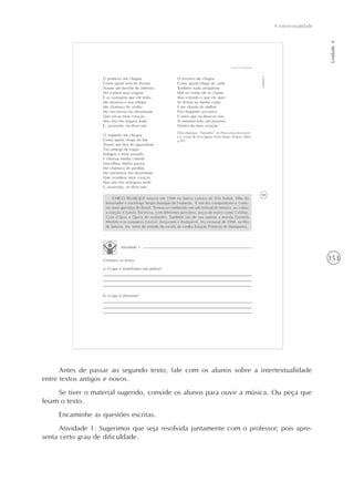 153
A intertextualidade
Unidade4
Antes de passar ao segundo texto, fale com os alunos sobre a intertextualidade
entre textos antigos e novos.
Se tiver o material sugerido, convide os alunos para ouvir a música. Ou peça que
leiam o texto.
Encaminhe as questões escritas.
Atividade 1: Sugerimos que seja resolvida juntamente com o professor, pois apre-
senta certo grau de dificuldade.
 