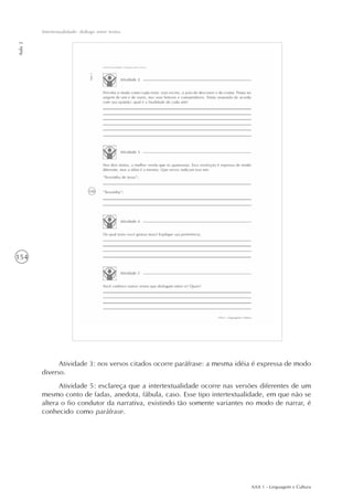 AAA 1 - Linguagem e Cultura
154
Intertextualidade: diálogo entre textos
Aula2
Atividade 3: nos versos citados ocorre paráfrase: a mesma idéia é expressa de modo
diverso.
Atividade 5: esclareça que a intertextualidade ocorre nas versões diferentes de um
mesmo conto de fadas, anedota, fábula, caso. Esse tipo intertextualidade, em que não se
altera o fio condutor da narrativa, existindo tão somente variantes no modo de narrar, é
conhecido como paráfrase.
 