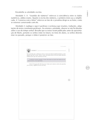 157
A intertextualidade
Unidade4
Encaminhe as atividades escritas.
Atividade 1: A “exatidão de números” refere-se à coincidência entre os dados
numéricos, ambos exatos. Quanto à escrita dos números, o primeiro texto usa a simplifi-
cada. A “conversa com o leitor” refere-se ao fato de o jornalista dirigir-se ao leitor, como
se estivesse conversando com ele.
Atividade 2: explique o que é paráfrase e esclareça que resumos, traduções, adap-
tações de textos constituem paráfrases. Ao orientar a atividade, observe se não há dúvidas
sobre o uso do tempo verbal. Ressalte que os textos foram publicados antes da aproxima-
ção de Marte, portanto os verbos estão no futuro; no texto do aluno, os verbos deverão
estar no passado, porque o relato é posterior ao fato.
 
