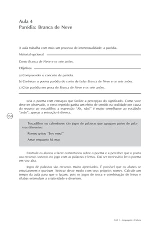 AAA 1 - Linguagem e Cultura
158
Paródia: Branca de Neve
Aula4
Aula 4
Paródia: Branca de Neve
A aula trabalha com mais um processo de intertextualidade: a paródia.
a) Compreender o conceito de paródia.
b) Conhecer o poema paródia do conto de fadas Branca de Neve e os sete anões.
c) Criar paródia em prosa de Branca de Neve e os sete anões.
Objetivos
Conto Branca de Neve e os sete anões.
Material opcional
Leia o poema com entoação que facilite a percepção do significado. Como você
deve ter observado, o verso repetido ganha um efeito de sentido na oralidade por causa
do recurso ao trocadilho: a expressão “Ah, não!” é muito semelhante ao vocábulo
“anão”; apenas a entoação é diversa.
Trocadilhos ou calembures são jogos de palavras que agrupam partes de pala-
vras diferentes:
Romeu gritou “Erro meu!”
Amar enquanto há mar.
Estimule os alunos a fazer comentários sobre o poema e a perceber que o poeta
usa recursos sonoros no jogo com as palavras e letras. Daí ser necessário ler o poema
em voz alta.
Jogos de palavras são recursos muito apreciados. É possível que os alunos se
entusiasmem e queiram brincar desse modo com seus próprios nomes. Calcule um
tempo da aula para que o façam, pois os jogos de troca e combinação de letras e
sílabas estimulam a criatividade e divertem.
 
