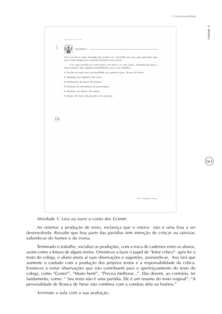161
A intertextualidade
Unidade4
Atividade 5: Leia ou narre o conto dos Grimm.
Ao orientar a produção de texto, esclareça que o roteiro não é uma lista a ser
desenvolvida. Ressalte que boa parte das paródias tem intenção de criticar ou satirizar,
valendo-se do humor e da ironia.
Terminado o trabalho, socialize as produções, com a troca de cadernos entre os alunos,
assim como a leitura de alguns textos. Oriente-os a fazer o papel de “leitor crítico”: após ler o
texto do colega, o aluno anota aí suas observações e sugestões, assinando-as. Isso fará que
aumente o cuidado com a produção dos próprios textos e a responsabilidade da crítica.
Ensine-os a evitar observações que não contribuem para o aperfeiçoamento do texto do
colega, como “Gostei!”, “Muito bem!”, “Precisa melhorar...”. Elas devem, ao contrário, ter
fundamento, como: “ Seu texto não é uma paródia. Ele é um resumo do texto original”; “A
personalidade de Branca de Neve não combina com a conduta dela na história.”
Arremate a aula com a sua avaliação.
 
