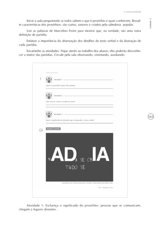 163
A intertextualidade
Unidade4
Inicie a aula perguntando se todos sabem o que é provérbio e quais conhecem. Ressal-
te características dos provérbios: são curtos, sonoros e criados pela sabedoria popular.
Use as palavras de Marcelino Freire para mostrar que, na verdade, são uma outra
definição de paródia.
Enfatize a importância da observação dos detalhes do texto verbal e da ilustração de
cada paródia.
Encaminhe as atividades. Fique atento ao trabalho dos alunos; eles poderão desconhe-
cer a matriz das paródias. Circule pela sala observando, orientando, auxiliando.
Atividade 1: Esclareça o significado do provérbio: pessoas que se comunicam,
chegam a lugares distantes.
 