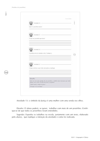 AAA 1 - Linguagem e Cultura
166
Paródias de provérbios
Aula5
Atividade 13: o símbolo da Justiça é uma mulher com uma venda nos olhos.
Desafio: O aluno poderá, se quiser, trabalhar com mais de um provérbio. Certifi-
que-se de que todos os provérbios foram entendidos.
Sugestão: Exponha os trabalhos na escola, juntamente com um texto, elaborado
pelo alunos, que explique a intenção da atividade e como foi realizada.
 