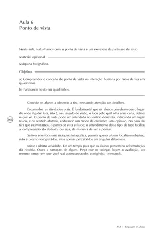 AAA 1 - Linguagem e Cultura
168
Paródias de provérbios
Aula5
Aula 6
Ponto de vista
Nesta aula, trabalhamos com o ponto de vista e um exercício de paráfrase de texto.
a) Compreender o conceito de ponto de vista na interação humana por meio de tira em
quadrinhos.
b) Parafrasear texto em quadrinhos.
Objetivos
Máquina fotográfica.
Material opcional
Convide os alunos a observar a tira, prestando atenção aos detalhes.
Encaminhe as atividades orais. É fundamental que os alunos percebam que o lugar
de onde alguém fala, isto é, seu ângulo de visão, o foco pelo qual olha uma cena, define
o que vê. O ponto de vista pode ser entendido no sentido concreto, indicando um lugar
físico, e no sentido abstrato, indicando um modo de entender, uma opinião. No caso da
tira que examinamos, o ponto de vista é físico; o entendimento desse tipo de foco facilita
a compreensão do abstrato, ou seja, da maneira de ver e pensar.
Se tiver em mãos uma máquina fotográfica, permita que os alunos focalizem objetos;
não é preciso fotografá-los, mas apenas percebê-los em ângulos diferentes.
Inicie a última atividade. Dê um tempo para que os alunos pensem na reformulação
da história. Ouça a narração de alguns. Peça que os colegas façam a avaliação, ao
mesmo tempo em que você vai acompanhando, corrigindo, orientando.
 