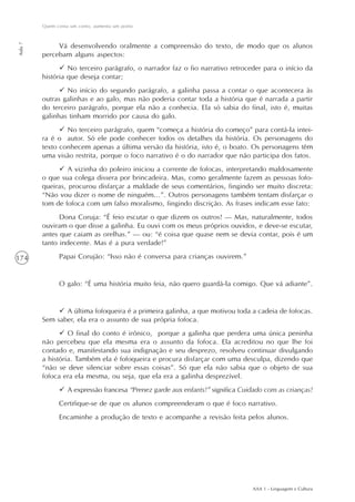 AAA 1 - Linguagem e Cultura
174
Quem conta um conto, aumenta um ponto
Aula7
Vá desenvolvendo oralmente a compreensão do texto, de modo que os alunos
percebam alguns aspectos:
No terceiro parágrafo, o narrador faz o fio narrativo retroceder para o início da
história que deseja contar;
No início do segundo parágrafo, a galinha passa a contar o que acontecera às
outras galinhas e ao galo, mas não poderia contar toda a história que é narrada a partir
do terceiro parágrafo, porque ela não a conhecia. Ela só sabia do final, isto é, muitas
galinhas tinham morrido por causa do galo.
No terceiro parágrafo, quem “começa a história do começo” para contá-la intei-
ra é o autor. Só ele pode conhecer todos os detalhes da história. Os personagens do
texto conhecem apenas a última versão da história, isto é, o boato. Os personagens têm
uma visão restrita, porque o foco narrativo é o do narrador que não participa dos fatos.
A vizinha do poleiro iniciou a corrente de fofocas, interpretando maldosamente
o que sua colega dissera por brincadeira. Mas, como geralmente fazem as pessoas fofo-
queiras, procurou disfarçar a maldade de seus comentários, fingindo ser muito discreta:
“Não vou dizer o nome de ninguém...”. Outros personagens também tentam disfarçar o
tom de fofoca com um falso moralismo, fingindo discrição. As frases indicam esse fato:
Dona Coruja: “É feio escutar o que dizem os outros! — Mas, naturalmente, todos
ouviram o que disse a galinha. Eu ouvi com os meus próprios ouvidos, e deve-se escutar,
antes que caiam as orelhas.” — ou: “é coisa que quase nem se devia contar, pois é um
tanto indecente. Mas é a pura verdade!”
Papai Corujão: “Isso não é conversa para crianças ouvirem.”
O galo: “É uma história muito feia, não quero guardá-la comigo. Que vá adiante”.
A última fofoqueira é a primeira galinha, a que motivou toda a cadeia de fofocas.
Sem saber, ela era o assunto de sua própria fofoca.
O final do conto é irônico, porque a galinha que perdera uma única peninha
não percebeu que ela mesma era o assunto da fofoca. Ela acreditou no que lhe foi
contado e, manifestando sua indignação e seu desprezo, resolveu continuar divulgando
a história. Também ela é fofoqueira e procura disfarçar com uma desculpa, dizendo que
“não se deve silenciar sobre essas coisas”. Só que ela não sabia que o objeto de sua
fofoca era ela mesma, ou seja, que ela era a galinha desprezível.
A expressão francesa “Prenez garde aux enfants!” significa Cuidado com as crianças!
Certifique-se de que os alunos compreenderam o que é foco narrativo.
Encaminhe a produção de texto e acompanhe a revisão feita pelos alunos.
 