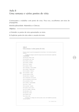 175
A intertextualidade
Unidade4
Aula 8
Uma semana e vários pontos de vista
Continuamos a trabalhar com ponto de vista. Para isso, escolhemos um texto de
propaganda.
Interdisciplinaridade: Matemática e Ciências.
a) Entender os pontos de vista apresentados no texto.
b) Explicitar ponto de vista sobre o assunto do texto.
Objetivos
 