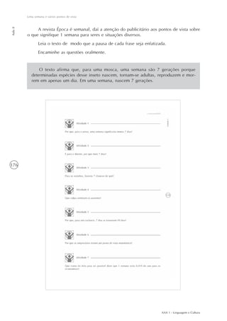 AAA 1 - Linguagem e Cultura
176
Uma semana e vários pontos de vista
Aula8
A revista Época é semanal, daí a atenção do publicitário aos pontos de vista sobre
o que signifique 1 semana para seres e situações diversos.
Leia o texto de modo que a pausa de cada frase seja enfatizada.
Encaminhe as questões oralmente.
O texto afirma que, para uma mosca, uma semana são 7 gerações porque
determinadas espécies desse inseto nascem, tornam-se adultas, reproduzem e mor-
rem em apenas um dia. Em uma semana, nascem 7 gerações.
 