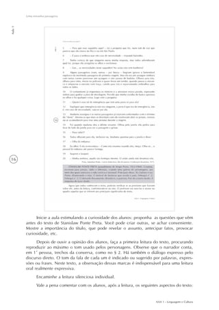 AAA 1 - Linguagem e Cultura
16
Uma estranha passageira
Aula1
Inicie a aula estimulando a curiosidade dos alunos: proponha as questões que vêm
antes do texto de Stanislaw Ponte Preta. Você pode criar outras, se achar conveniente.
Mostre a importância do título, que pode revelar o assunto, antecipar fatos, provocar
curiosidade, etc.
Depois de ouvir a opinião dos alunos, faça a primeira leitura do texto, procurando
reproduzir ao máximo o tom usado pelos personagens. Observe que o narrador conta,
em 1ª pessoa, trechos da conversa, como no § 2. Há também o diálogo expresso pelo
discurso direto. O tom da fala de cada um é indicado ou sugerido por palavras, expres-
sões ou frases. Neste texto, a observação dessas marcas é indispensável para uma leitura
oral realmente expressiva.
Encaminhe a leitura silenciosa individual.
Vale a pena comentar com os alunos, após a leitura, os seguintes aspectos do texto:
 